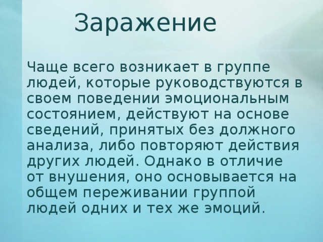 Заражение   Чаще всего возникает в группе людей, которые руководствуются в своем поведении эмоциональным состоянием, действуют на основе сведений, принятых без должного анализа, либо повторяют действия других людей. Однако в отличие от внушения, оно основывается на общем переживании группой людей одних и тех же эмоций. 