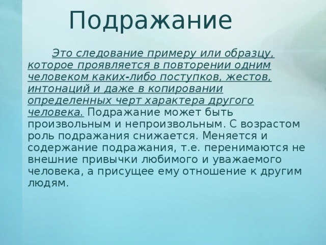 Подражание   Это следование примеру или образцу, которое проявляется в повторении одним человеком каких-либо поступков, жестов, интонаций и даже в копировании определенных черт характера другого человека. Подражание может быть произвольным и непроизвольным. С возрастом роль подражания снижается. Меняется и содержание подражания, т.е. перенимаются не внешние привычки любимого и уважаемого человека, а присущее ему отношение к другим людям.   