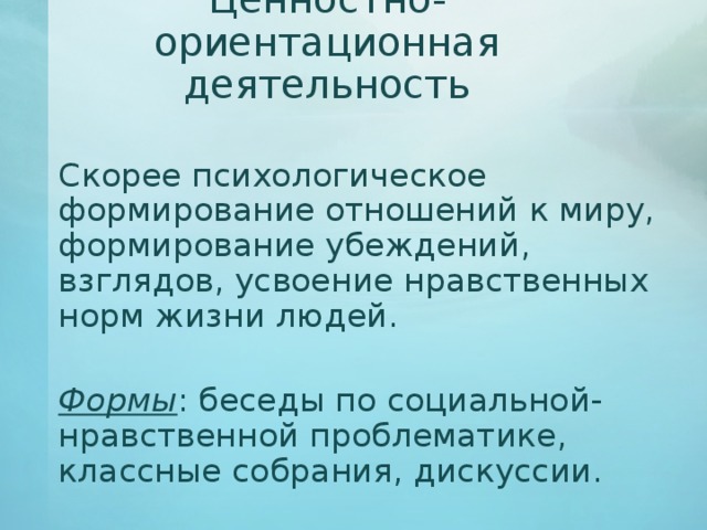 Ценностно-ориентационная деятельность   Скорее психологическое формирование отношений к миру, формирование убеждений, взглядов, усвоение нравственных норм жизни людей.   Формы : беседы по социальной-нравственной проблематике, классные собрания, дискуссии. 