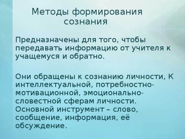 Методы формирования сознания   Предназначены для того, чтобы передавать информацию от учителя к учащемуся и обратно.   Они обращены к сознанию личности, К интеллектуальной, потребностно-мотивационной, эмоционально-словестной сферам личности. Основной инструмент – слово, сообщение, информация, её обсуждение. 