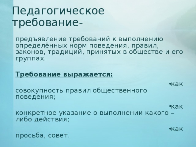 Педагогическое требование-  предъявление требований к выполнению определённых норм поведения, правил, законов, традиций, принятых в обществе и его группах.   Требование выражается: как совокупность правил общественного поведения; как конкретное указание о выполнении какого – либо действия; как просьба, совет. 