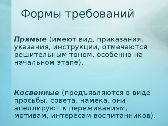 Формы требований   Прямые (имеют вид, приказания, указания, инструкции, отмечаются решительным тоном, особенно на начальном этапе).   Косвенные (предъявляются в виде просьбы, совета, намека, они апеллируют к переживаниям, мотивам, интересам воспитанников). 