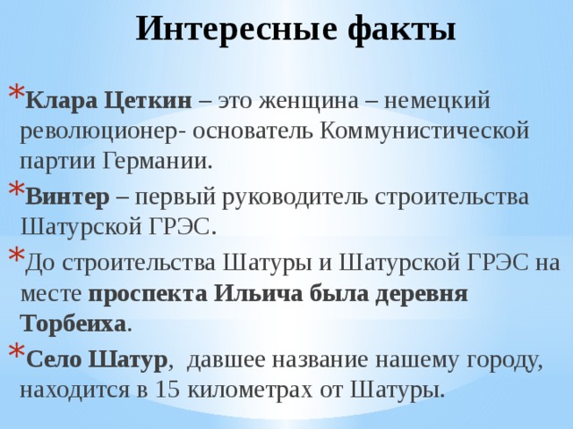 Интересные факты Клара Цеткин – это женщина – немецкий революционер- основатель Коммунистической партии Германии. Винтер – первый руководитель строительства Шатурской ГРЭС. До строительства Шатуры и Шатурской ГРЭС на месте проспекта Ильича была деревня Торбеиха . Село Шатур , давшее название нашему городу, находится в 15 километрах от Шатуры. 