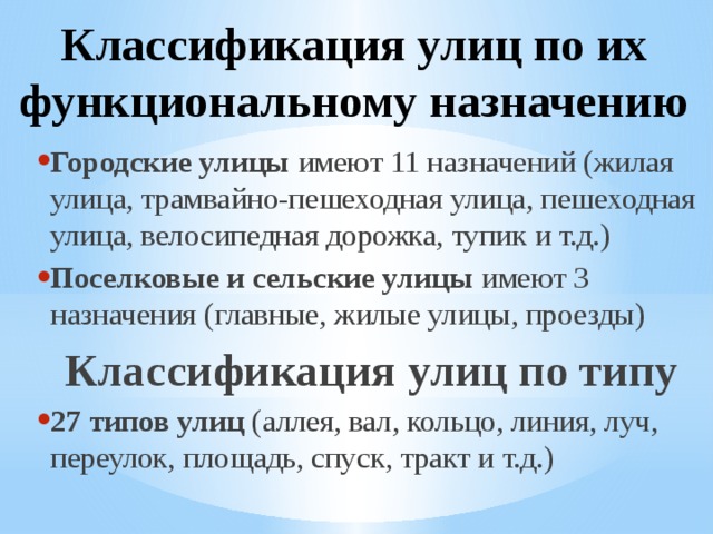 Классификация улиц по их функциональному назначению Городские улицы имеют 11 назначений (жилая улица, трамвайно-пешеходная улица, пешеходная улица, велосипедная дорожка, тупик и т.д.) Поселковые и сельские улицы имеют 3 назначения (главные, жилые улицы, проезды) Классификация улиц по типу 27 типов улиц (аллея, вал, кольцо, линия, луч, переулок, площадь, спуск, тракт и т.д.)  