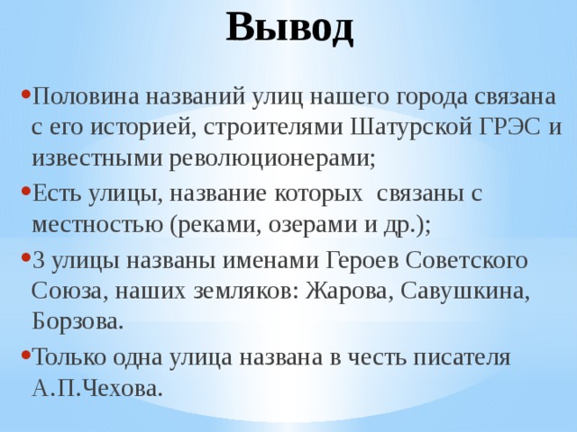 Вывод Половина названий улиц нашего города связана с его историей, строителями Шатурской ГРЭС и известными революционерами; Есть улицы, название которых связаны с местностью (реками, озерами и др.); 3 улицы названы именами Героев Советского Союза, наших земляков: Жарова, Савушкина, Борзова. Только одна улица названа в честь писателя А.П.Чехова. 