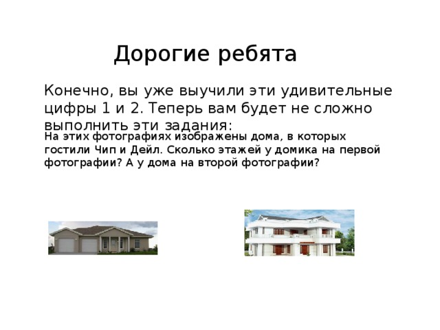 Дорогие ребята Конечно, вы уже выучили эти удивительные цифры 1 и 2. Теперь вам будет не сложно выполнить эти задания: На этих фотографиях изображены дома, в которых гостили Чип и Дейл. Сколько этажей у домика на первой фотографии? А у дома на второй фотографии? 
