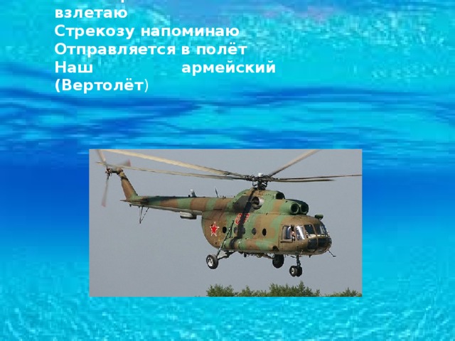Без разгона ввысь взлетаю Стрекозу напоминаю Отправляется в полёт Наш армейский (Вертолёт ) 