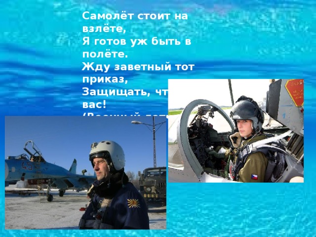 Самолёт стоит на взлёте,  Я готов уж быть в полёте.  Жду заветный тот приказ,  Защищать, чтоб с неба вас!  (Военный летчик) 