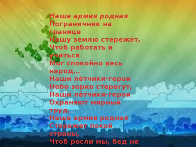 Наша армия родная Пограничник на границе  Нашу землю стережёт,  Чтоб работать и учиться  Мог спокойно весь народ…  Наши лётчики-герои  Небо зорко стерегут,  Наши лётчики-герои  Охраняют мирный труд.  Наша армия родная  Стережет покой страны,  Чтоб росли мы, бед не зная,  Чтобы не было войны. 