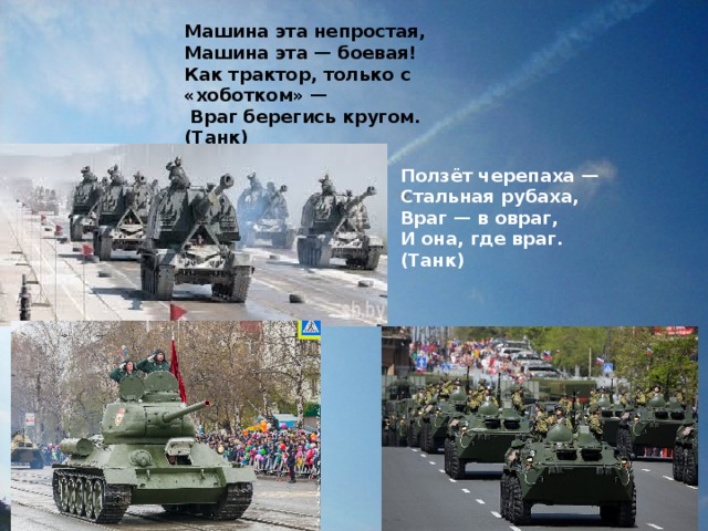 Машина эта непростая,  Машина эта — боевая!  Как трактор, только с «хоботком» —  Враг берегись кругом.  (Танк) Ползёт черепаха —   Стальная рубаха,   Враг — в овраг,   И она, где враг.  (Танк)  