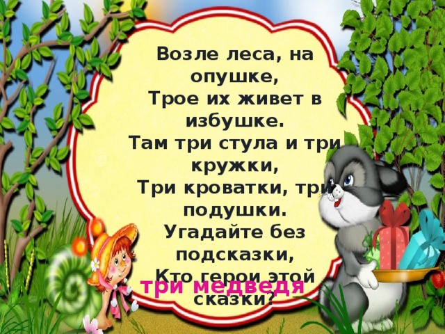 Возле леса, на опушке,  Трое их живет в избушке.  Там три стула и три кружки,  Три кроватки, три подушки.  Угадайте без подсказки,  Кто герои этой сказки? три медведя 