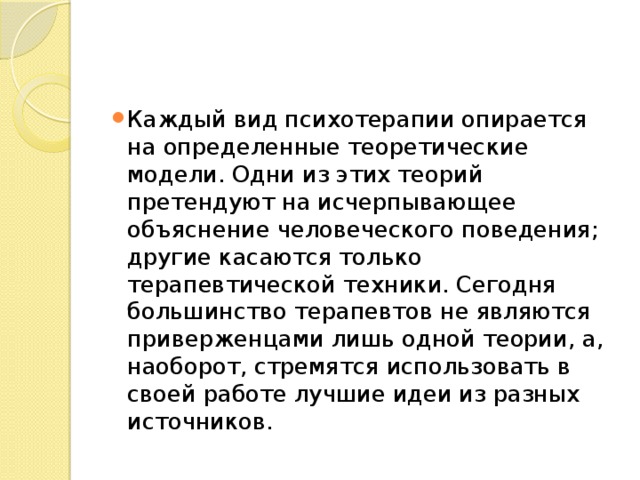 Каждый вид психотерапии опирается на определенные теоретические модели. Одни из этих теорий претендуют на исчерпывающее объяснение человеческого поведения; другие касаются только терапевтической техники. Сегодня большинство терапевтов не являются приверженцами лишь одной теории, а, наоборот, стремятся использовать в своей работе лучшие идеи из разных источников. 