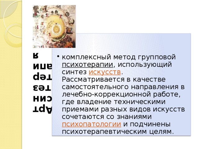 Артсинтезтерапия комплексный метод групповой психотерапии , использующий синтез искусств . Рассматривается в качестве самостоятельного направления в лечебно-коррекционной работе, где владение техническими приемами разных видов искусств сочетаются со знаниями психопатологии и подчинены психотерапевтическим целям. комплексный метод групповой психотерапии , использующий синтез искусств . Рассматривается в качестве самостоятельного направления в лечебно-коррекционной работе, где владение техническими приемами разных видов искусств сочетаются со знаниями психопатологии и подчинены психотерапевтическим целям. 