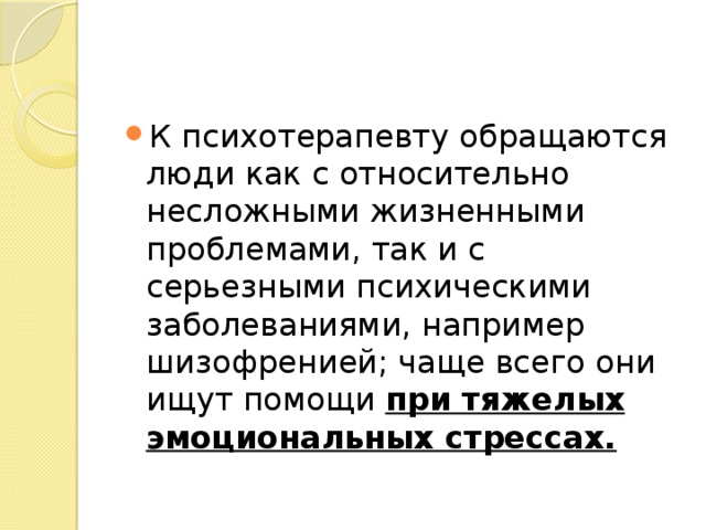 К психотерапевту обращаются люди как с относительно несложными жизненными проблемами, так и с серьезными психическими заболеваниями, например шизофренией; чаще всего они ищут помощи при тяжелых эмоциональных стрессах.  