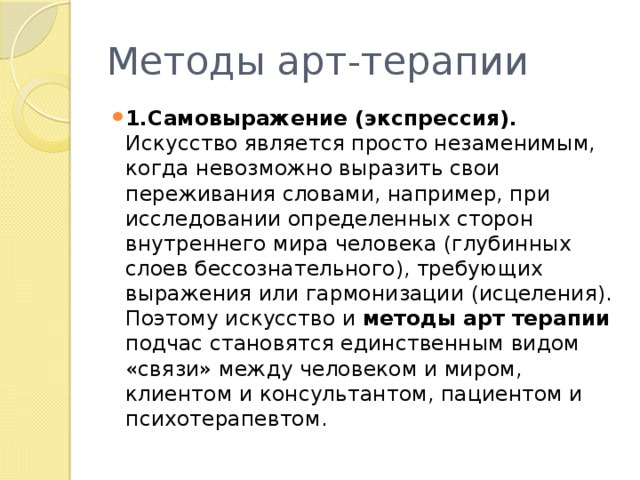 Методы арт-терапии 1.Самовыражение (экспрессия). Искусство является просто незаменимым, когда невозможно выразить свои переживания словами, например, при исследовании определенных сторон внутреннего мира человека (глубинных слоев бессознательного), требующих выражения или гармонизации (исцеления). Поэтому искусство и методы арт терапии подчас становятся единственным видом «связи» между человеком и миром, клиентом и консультантом, пациентом и психотерапевтом. 