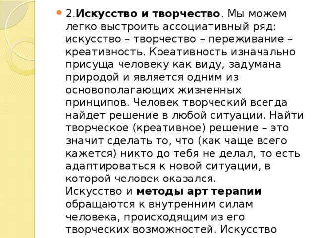 2. Искусство и творчество . Мы можем легко выстроить ассоциативный ряд: искусство – творчество – переживание – креативность. Креативность изначально присуща человеку как виду, задумана природой и является одним из основополагающих жизненных принципов. Человек творческий всегда найдет решение в любой ситуации. Найти творческое (креативное) решение – это значит сделать то, что (как чаще всего кажется) никто до тебя не делал, то есть адаптироваться к новой ситуации, в которой человек оказался.  Искусство и методы арт терапии обращаются к внутренним силам человека, происходящим из его творческих возможностей. Искусство терапевтично по своей природе, оно содержит в себе средства приспособления «Я» к окружающей реальности, возможности совладать с экзистенциальными проблемами существования этого «Я». 
