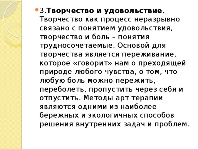 3. Творчество и удовольствие . Творчество как процесс неразрывно связано с понятием удовольствия, творчество и боль – понятия трудносочетаемые. Основой для творчества является переживание, которое «говорит» нам о преходящей природе любого чувства, о том, что любую боль можно пережить, переболеть, пропустить через себя и отпустить. Методы арт терапии являются одними из наиболее бережных и экологичных способов решения внутренних задач и проблем. 