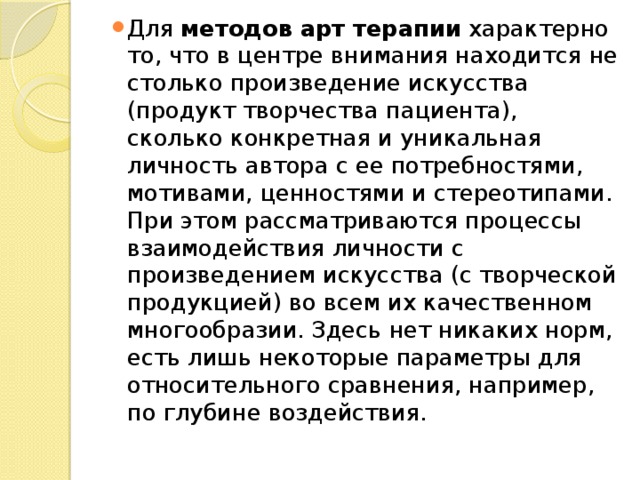 Для методов арт терапии характерно то, что в центре внимания находится не столько произведение искусства (продукт творчества пациента), сколько конкретная и уникальная личность автора с ее потребностями, мотивами, ценностями и стереотипами. При этом рассматриваются процессы взаимодействия личности с произведением искусства (с творческой продукцией) во всем их качественном многообразии. Здесь нет никаких норм, есть лишь некоторые параметры для относительного сравнения, например, по глубине воздействия. 