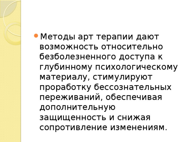 Методы арт терапии дают возможность относительно безболезненного доступа к глубинному психологическому материалу, стимулируют проработку бессознательных переживаний, обеспечивая дополнительную защищенность и снижая сопротивление изменениям. 