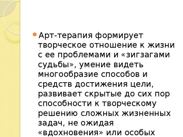 Арт-терапия формирует творческое отношение к жизни с ее проблемами и «зигзагами судьбы», умение видеть многообразие способов и средств достижения цели, развивает скрытые до сих пор способности к творческому решению сложных жизненных задач, не ожидая «вдохновения» или особых условий для творчества. 