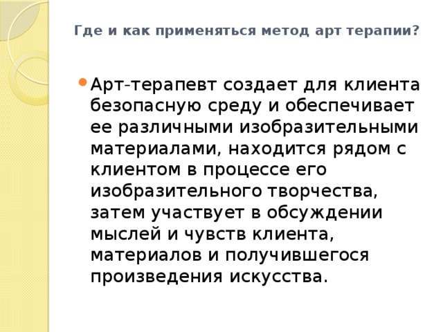 Где и как применяться метод арт терапии?   Арт-терапевт создает для клиента безопасную среду и обеспечивает ее различными изобразительными материалами, находится рядом с клиентом в процессе его изобразительного творчества, затем участвует в обсуждении мыслей и чувств клиента, материалов и получившегося произведения искусства. 