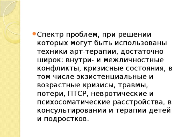 Спектр проблем, при решении которых могут быть использованы техники арт-терапии, достаточно широк: внутри- и межличностные конфликты, кризисные состояния, в том числе экзистенциальные и возрастные кризисы, травмы, потери, ПТСР, невротические и психосоматические расстройства, в консультировании и терапии детей и подростков. 