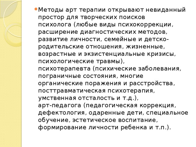 Методы арт терапии открывают невиданный простор для творческих поисков  психолога (любые виды психокоррекции, расширение диагностических методов, развитие личности, семейные и детско-родительские отношения, жизненные, возрастные и экзистенциальные кризисы, психологические травмы),  психотерапевта (психические заболевания, пограничные состояния, многие органические поражения и расстройства, посттравматическая психотерапия, умственная отсталость и т.д.),  арт-педагога (педагогическая коррекция, дефектология, одаренные дети, специальное обучение, эстетическое воспитание, формирование личности ребенка и т.п.). 
