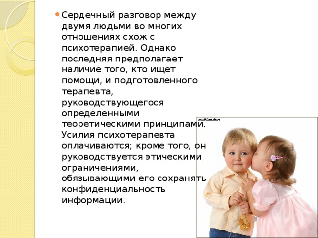 Сердечный разговор между двумя людьми во многих отношениях схож с психотерапией. Однако последняя предполагает наличие того, кто ищет помощи, и подготовленного терапевта, руководствующегося определенными теоретическими принципами. Усилия психотерапевта оплачиваются; кроме того, он руководствуется этическими ограничениями, обязывающими его сохранять конфиденциальность информации. 