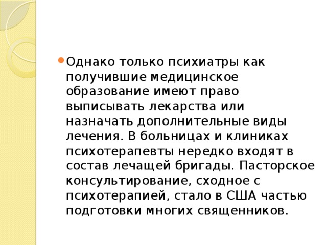 Однако только психиатры как получившие медицинское образование имеют право выписывать лекарства или назначать дополнительные виды лечения. В больницах и клиниках психотерапевты нередко входят в состав лечащей бригады. Пасторское консультирование, сходное с психотерапией, стало в США частью подготовки многих священников. 
