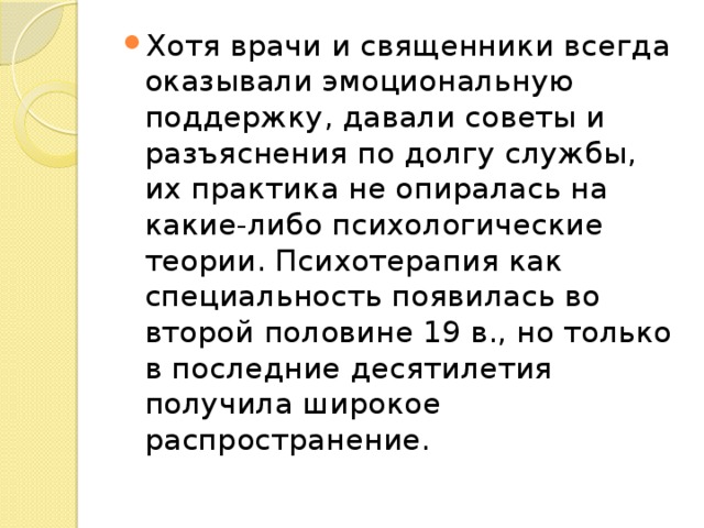 Хотя врачи и священники всегда оказывали эмоциональную поддержку, давали советы и разъяснения по долгу службы, их практика не опиралась на какие-либо психологические теории. Психотерапия как специальность появилась во второй половине 19 в., но только в последние десятилетия получила широкое распространение. 