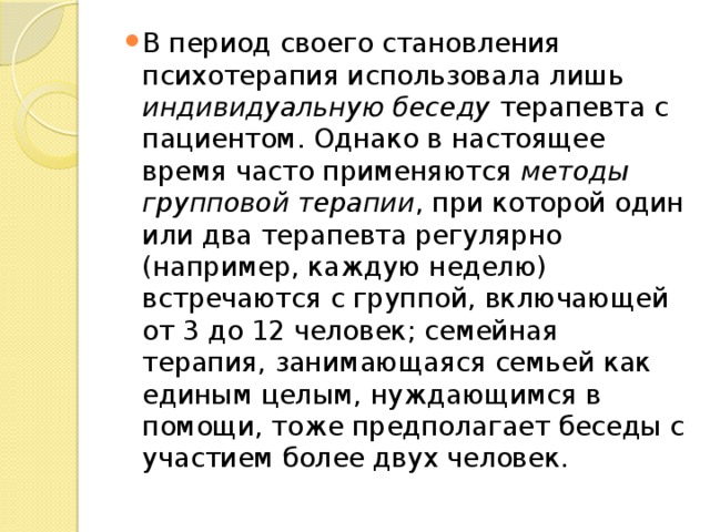 В период своего становления психотерапия использовала лишь индивидуальную беседу терапевта с пациентом. Однако в настоящее время часто применяются методы групповой терапии , при которой один или два терапевта регулярно (например, каждую неделю) встречаются с группой, включающей от 3 до 12 человек; семейная терапия, занимающаяся семьей как единым целым, нуждающимся в помощи, тоже предполагает беседы с участием более двух человек. 