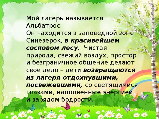Мой лагерь называется Мой лагерь называется Альбатрос Он находится в заповедной зоне Синезерок,  в красивейшем сосновом лесу.   Чистая природа, свежий воздух, простор и безграничное общение делают свое дело – дети возвращаются из лагеря отдохнувшими, посвежевшими,  со светящимися глазами, наполненные энергией и зарядом бодрости. 