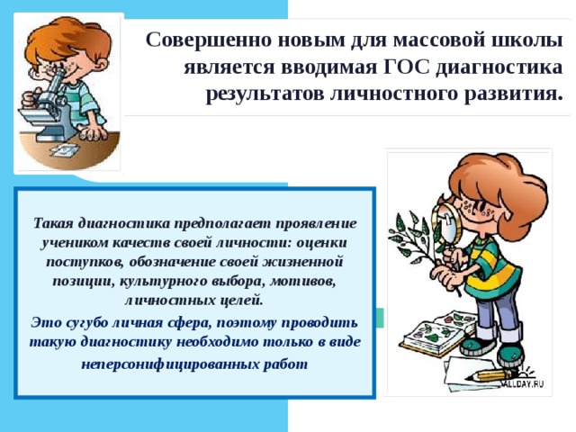 Совершенно новым для массовой школы является вводимая ГОС диагностика результатов личностного развития. Такая диагностика предполагает проявление учеником качеств своей личности: оценки поступков, обозначение своей жизненной позиции, культурного выбора, мотивов, личностных целей. Это сугубо личная сфера, поэтому проводить такую диагностику необходимо только в виде  неперсонифицированных работ  