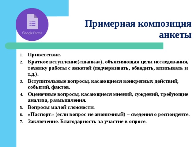 Примерная композиция анкеты Приветствие. Краткое вступление(«шапка»), объясняющая цели исследования, технику работы с анкетой (подчеркивать, обводить, вписывать и т.д.). Вступительные вопросы, касающиеся конкретных действий, событий, фактов. Оценочные вопросы, касающиеся мнений, суждений, требующие анализа, размышления. Вопросы малой сложности. «Паспорт» (если вопрос не анонимный) – сведения о респонденте. Заключение. Благодарность за участие в опросе.   
