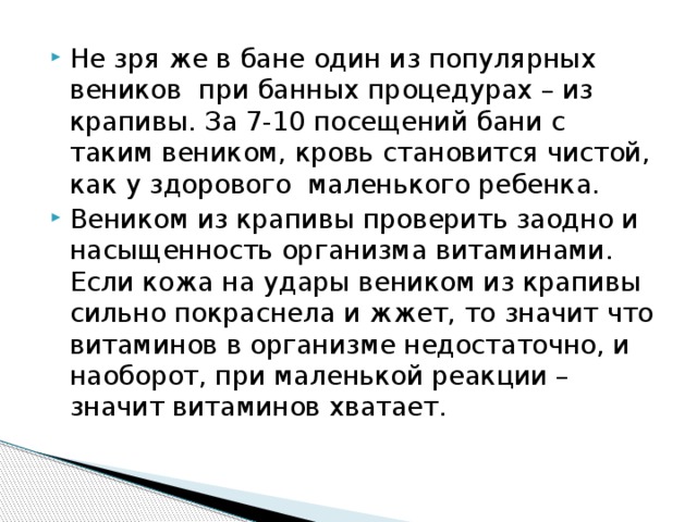 Не зря же в бане один из популярных веников при банных процедурах – из крапивы. За 7-10 посещений бани с таким веником, кровь становится чистой, как у здорового маленького ребенка. Веником из крапивы проверить заодно и насыщенность организма витаминами. Если кожа на удары веником из крапивы сильно покраснела и жжет, то значит что витаминов в организме недостаточно, и наоборот, при маленькой реакции – значит витаминов хватает. 