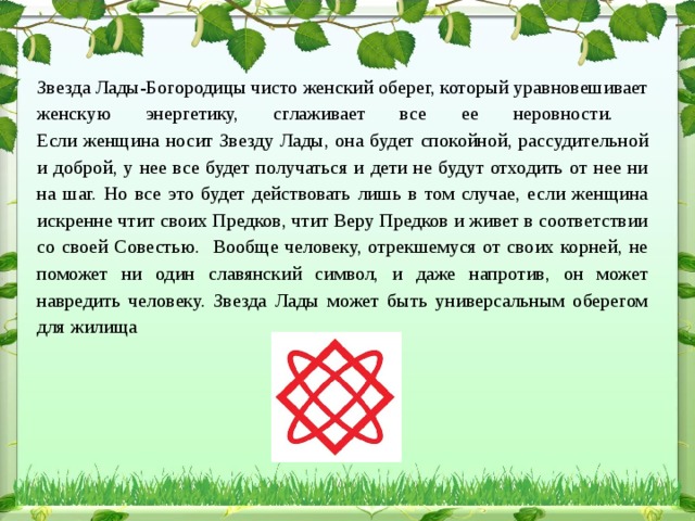 Звезда Лады-Богородицы чисто женский оберег, который уравновешивает женскую энергетику, сглаживает все ее неровности.  Если женщина носит Звезду Лады, она будет спокойной, рассудительной и доброй, у нее все будет получаться и дети не будут отходить от нее ни на шаг. Но все это будет действовать лишь в том случае, если женщина искренне чтит своих Предков, чтит Веру Предков и живет в соответствии со своей Совестью. Вообще человеку, отрекшемуся от своих корней, не поможет ни один славянский символ, и даже напротив, он может навредить человеку. Звезда Лады может быть универсальным оберегом для жилища