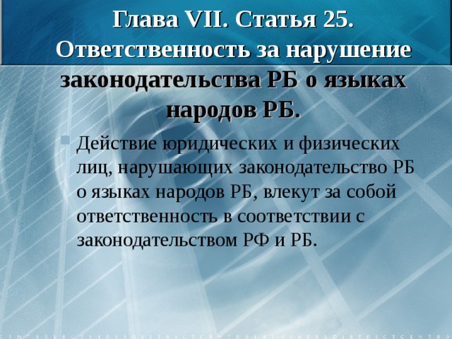 Глава VII . Статья 25. Ответственность за нарушение законодательства РБ о языках народов РБ. Действие юридических и физических лиц, нарушающих законодательство РБ о языках народов РБ, влекут за собой ответственность в соответствии с законодательством РФ и РБ. 