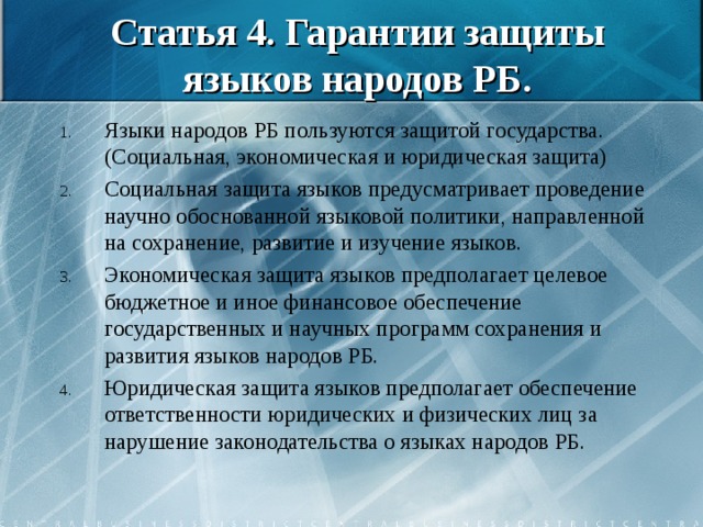 Статья 4. Гарантии защиты языков народов РБ. Языки народов РБ пользуются защитой государства. (Социальная, экономическая и юридическая защита) Социальная защита языков предусматривает проведение научно обоснованной языковой политики, направленной на сохранение, развитие и изучение языков. Экономическая защита языков предполагает целевое бюджетное и иное финансовое обеспечение государственных и научных программ сохранения и развития языков народов РБ. Юридическая защита языков предполагает обеспечение ответственности юридических и физических лиц за нарушение законодательства о языках народов РБ. 