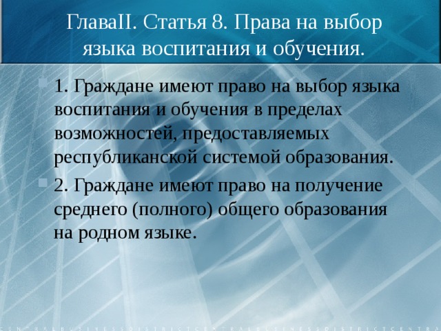 ГлаваII. Статья 8. Права на выбор языка воспитания и обучения. 1. Граждане имеют право на выбор языка воспитания и обучения в пределах возможностей, предоставляемых республиканской системой образования. 2. Граждане имеют право на получение среднего (полного) общего образования на родном языке. 
