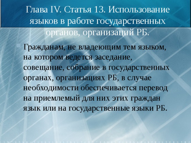 Глава IV. Статья 13. Использование языков в работе государственных органов, организаций РБ. Гражданам, не владеющим тем языком, на котором ведется заседание, совещание, собрание в государственных органах, организациях РБ, в случае необходимости обеспечивается перевод на приемлемый для них этих граждан язык или на государственные языки РБ. 