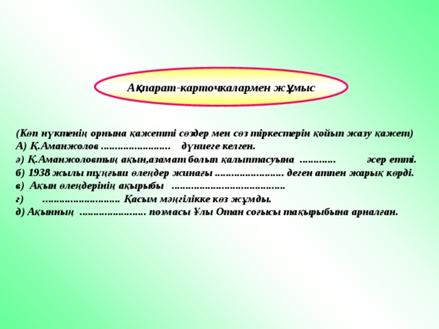 Ақпарат-карточкалармен жұмыс (Көп нүктенің орнына қажетті сөздер мен сөз тіркестерін қойып жазу қажет) А) Қ.Аманжолов ......................... дүниеге келген. ә) Қ.Аманжоловтың ақын,азамат болып қалыптасуына ............. әсер етті. б) 1938 жылы тұңғыш өлеңдер жинағы ......................... деген атпен жарық көрді. в) Ақын өлеңдерінің ақырыбы ......................................... г) ............................ Қасым мәңгілікке көз жұмды. д) Ақынның ........................ поэмасы Ұлы Отан соғысы тақырыбына арналған. 