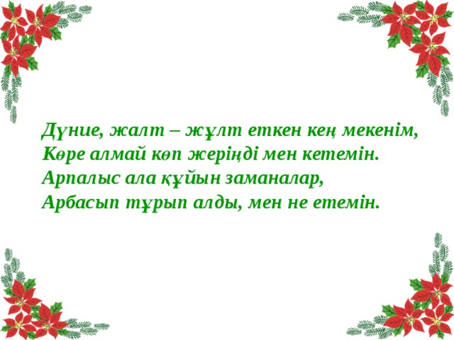 Дүние, жалт – жұлт еткен кең мекенім, Көре алмай көп жеріңді мен кетемін. Арпалыс ала құйын заманалар, Арбасып тұрып алды, мен не етемін. 