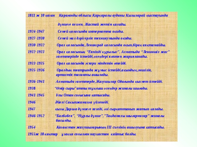 1811 ж 10 қазан Қарағанды облысы Қарқаралы ауданы Қызыларай қыстауында  дүниеге келген. Жастай жетім қалады.  1924-1947 Семей қаласында интернатта оқиды.  1927-1930 Семей мал дәрігерлік техникумында оқиды.  1930-1932 Орал қаласында,Ленинград қаласында оқып,бірақ аяқтамайды.  1932-1933 Орал қаласының “Екпінді құрылыс”, Алматыда “Лениншіл жас”  газеттерінде істейді,өлеңдері көптеп жарияланады.  1933-1935 Орал қаласында әскери міндетін өтейді.  1935-1936 Оралдың театрында жұмыс істейді,ақындық,әншілік,  артистік таланты ашылады.  1936-1941 Алматыда газеттерде,Жазушылар Одағында қызмет істейді.  “ Өмір сыры”атты тұңғыш өлеңдер жинағы шығады.  1941-1945 Ұлы Отан соғысына қатысады.   Әйелі Сақыпжамалға үйленеді.   қызы Дариға дүниеге келеді, өзі сырқаттанып жатып қалады.  1946-1952 “Балбөбек”, “Нұрлы дүние”,”Таңдамалы шығармалар” жинағы  басылды.   Қазақстан жазушыларының ІІІ съезінің ашылуына қатысады.  ж 18 қаңтар ұзаққа созылған науқастан қайтыс болды. 