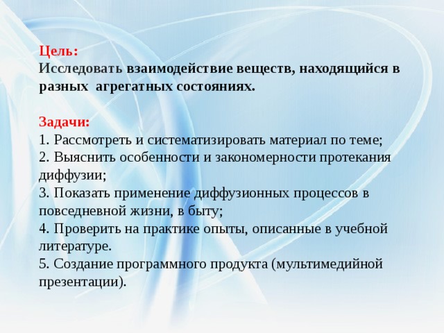    Цель: Исследовать взаимодействие веществ, находящийся в разных агрегатных состояниях.  Задачи:   1. Рассмотреть и систематизировать материал по теме;  2. Выяснить особенности и закономерности протекания диффузии;  3. Показать применение диффузионных процессов в повседневной жизни, в быту; 4. Проверить на практике опыты, описанные в учебной литературе.  5. Создание программного продукта (мультимедийной презентации).  