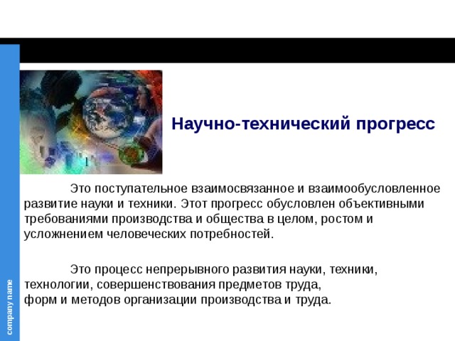 Научно-технический прогресс     Это поступательное взаимосвязанное и взаимообусловленное развитие науки и техники. Этот прогресс обусловлен объективными требованиями производства и общества в целом, ростом и усложнением человеческих потребностей.  Это процесс непрерывного развития науки, техники, технологии, совершенствования предметов труда,  форм и методов организации производства и труда.  