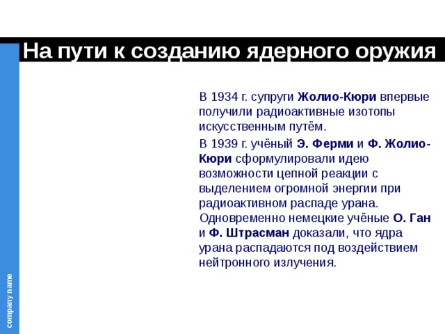 На пути к созданию ядерного оружия В 1934 г. супруги Жолио-Кюри впервые получили радиоактивные изотопы искусственным путём. В 1939 г. учёный Э. Ферми и Ф. Жолио-Кюри сформулировали идею возможности цепной реакции с выделением огромной энергии при радиоактивном распаде урана. Одновременно немецкие учёные О. Ган и Ф. Штрасман доказали, что ядра урана распадаются под воздействием нейтронного излучения. 