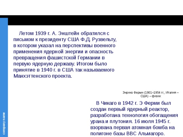  Летом 1939 г. А. Энштейн обратился с письмом к президенту США Ф.Д. Рузвельту, в котором указал на перспективы военного применения ядерной энергии и опасность превращения фашистской Германии в первую ядерную державу. Итогом было принятие в 1940 г. в США так называемого Манхэттенского проекта. Энрико Ферми (1901–1954 гг., Италия – США) – физик  В Чикаго в 1942 г. Э Ферми был создан первый ядерный реактор, разработана технология обогащения урана и плутония. 16 июля 1945 г. взорвана первая атомная бомба на полигоне базы ВВС Альмагоро. 