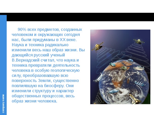  90% всех предметов, созданных человеком и окружающих сегодня нас, были придуманы в XX веке. Наука и техника радикально изменили весь наш образ жизни. Вы дающийся русский ученый В.Вернадский считал, что наука и техника превратили деятельность человека в особую геологическую силу, преобразовавшую всю поверхность Земли, существенно повлиявшую на биосферу. Они изменили структуру и характер общественных процессов, весь образ жизни человека.  