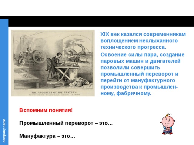 XIX век казался современникам воплощением неслыханного технического прогресса. Освоение силы пара, создание паровых машин и двигателей позволили совершить промышленный переворот и перейти от мануфактурного производства к промышлен-ному, фабричному. Вспомним понятия!   Промышленный переворот – это…   Мануфактура – это… 
