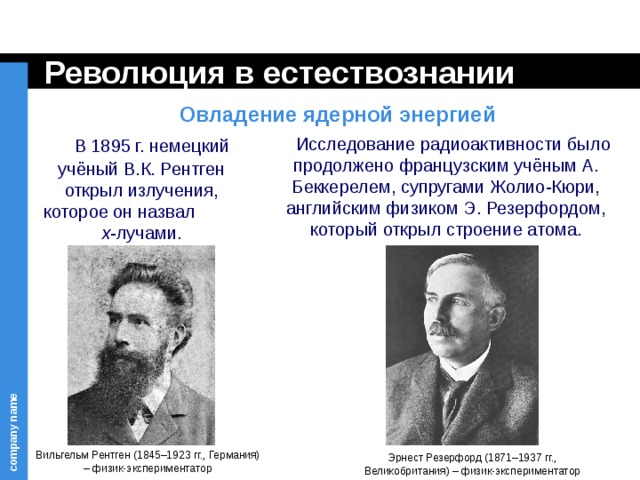 Революция в естествознании Овладение ядерной энергией  В 1895 г. немецкий учёный В.К. Рентген открыл излучения, которое он назвал x -лучами.  Исследование радиоактивности было продолжено французским учёным А. Беккерелем, супругами Жолио-Кюри, английским физиком Э. Резерфордом, который открыл строение атома. Вильгельм Рентген (1845–1923 гг., Германия) – физик-экспериментатор Эрнест Резерфорд (1871–1937 гг., Великобритания) – физик-экспериментатор 